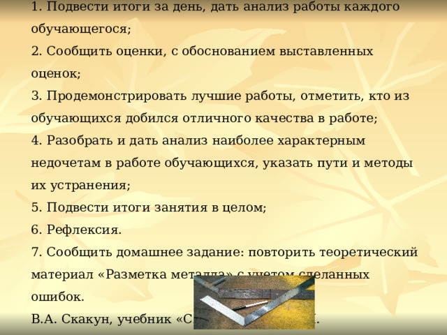  IV. Заключительный инструктаж (30 минут)  1. Подвести итоги за день, дать анализ работы каждого обучающегося;  2. Сообщить оценки, с обоснованием выставленных оценок;  3. Продемонстрировать лучшие работы, отметить, кто из обучающихся добился отличного качества в работе;  4. Разобрать и дать анализ наиболее характерным недочетам в работе обучающихся, указать пути и методы их устранения;  5. Подвести итоги занятия в целом;  6. Рефлексия.  7. Сообщить домашнее задание: повторить теоретический материал «Разметка металла» с учетом сделанных ошибок.  В.А. Скакун, учебник «Слесарное дело», М. Академия,2016.  8. Уборка рабочих мест.    