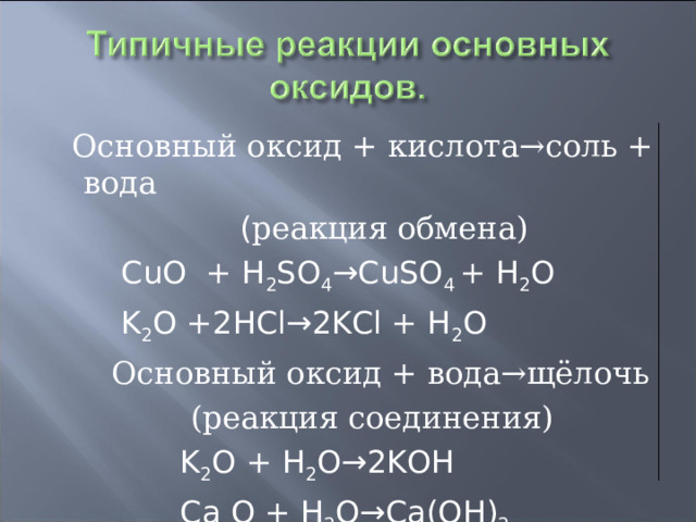  Основный оксид + кислота→соль + вода  ( реакция обмена)  CuO + H 2 SO 4 →CuSO 4 + H 2 O  K 2 O +2HCl→2KCl + H 2 O  Основный оксид + вода→щёлочь  (реакция соединения)  K 2 O + H 2 O→2KOH  Ca O + H 2 O→Ca(OH) 2 