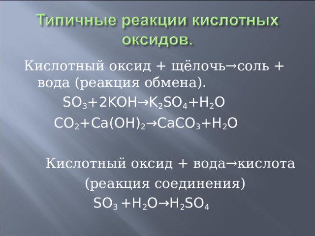 Кислотный оксид + щёлочь→соль + вода (реакция обмена).  SO 3 +2KOH→K 2 SO 4 +H 2 O  CO 2 +Ca(OH) 2 →CaCO 3 +H 2 O  Кислотный оксид + вода→кислота    (реакция соединения)  SO 3 +H 2 O→H 2 SO 4 