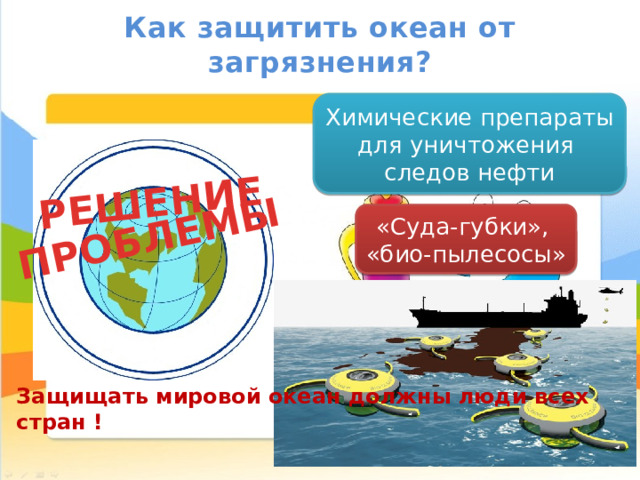 РЕШЕНИЕ ПРОБЛЕМЫ Как защитить океан от загрязнения? Химические препараты для уничтожения следов нефти «Суда-губки», «био-пылесосы» Ограничение отлова рыбы Очистительные соору- жения на предприятиях Защищать мировой океан должны люди всех стран ! 