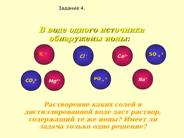 Задание 4. В воде одного источника обнаружены ионы:        Cl  - Ca 2+ K +     SO 4  2 -        Na + Mg 2+ C О 3 2- PO 4  3-  Растворение каких солей в дистиллированной воде даст раствор, содержащий те же ионы? Имеет ли задача только одно решение? 