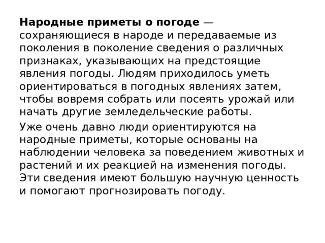 Народные приметы о погоде  — сохраняющиеся в народе и передаваемые из поколения в поколение сведения о различных признаках, указывающих на предстоящие явления погоды. Людям приходилось уметь ориентироваться в погодных явлениях затем, чтобы вовремя собрать или посеять урожай или начать другие земледельческие работы. Уже очень давно люди ориентируются на народные приметы, которые основаны на наблюдении человека за поведением животных и растений и их реакцией на изменения погоды. Эти сведения имеют большую научную ценность и помогают прогнозировать погоду. 