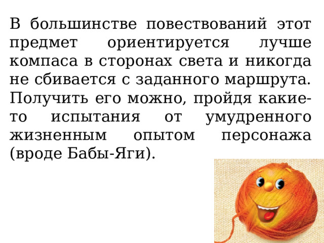 В большинстве повествований этот предмет ориентируется лучше компаса в сторонах света и никогда не сбивается с заданного маршрута. Получить его можно, пройдя какие-то испытания от умудренного жизненным опытом персонажа (вроде Бабы-Яги).   