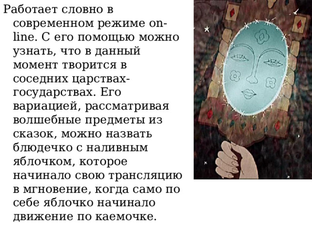 Работает словно в современном режиме on-line. С его помощью можно узнать, что в данный момент творится в соседних царствах-государствах. Его вариацией, рассматривая волшебные предметы из сказок, можно назвать блюдечко с наливным яблочком, которое начинало свою трансляцию в мгновение, когда само по себе яблочко начинало движение по каемочке.  