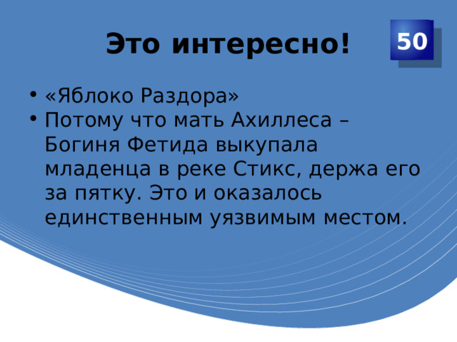 Это интересно! 50 «Яблоко Раздора» Потому что мать Ахиллеса – Богиня Фетида выкупала младенца в реке Стикс, держа его за пятку. Это и оказалось единственным уязвимым местом. 