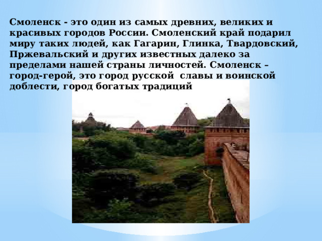 Смоленск - это один из самых древних, великих и красивых городов России. Смоленский край подарил миру таких людей, как Гагарин, Глинка, Твардовский, Пржевальский и других известных далеко за пределами нашей страны личностей. Смоленск – город-герой, это город русской славы и воинской доблести, город богатых традиций  