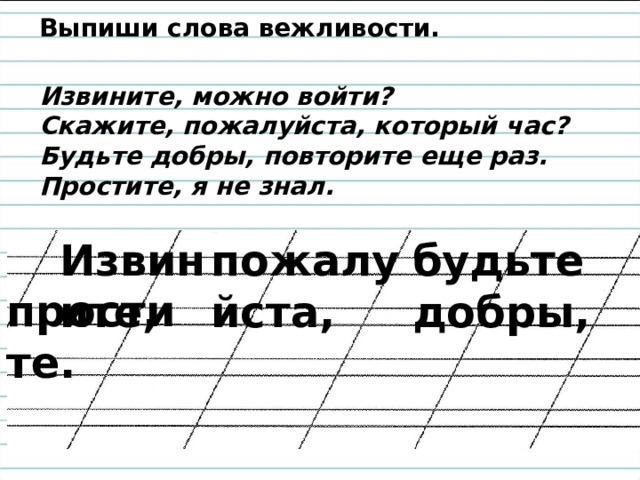 Выпиши слова вежливости.   Извините, можно войти? Скажите, пожалуйста, который час? Будьте добры, повторите еще раз. Простите, я не знал. Извините, пожалуйста, будьте добры, простите. 