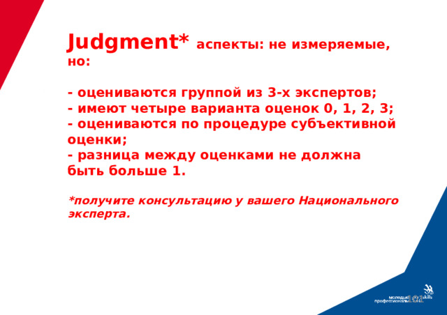 Judgment*  аспекты: не измеряемые, но:   - оцениваются группой из 3-х экспертов;  - имеют четыре варианта оценок 0, 1, 2, 3;  - оцениваются по процедуре субъективной оценки;  - разница между оценками не должна быть больше 1.   *получите консультацию у вашего Национального эксперта.  