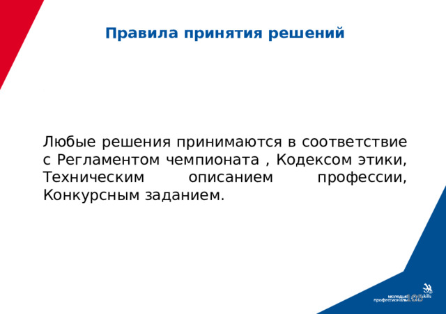 Правила принятия решений Любые решения принимаются в соответствие с Регламентом чемпионата , Кодексом этики, Техническим описанием профессии, Конкурсным заданием.  