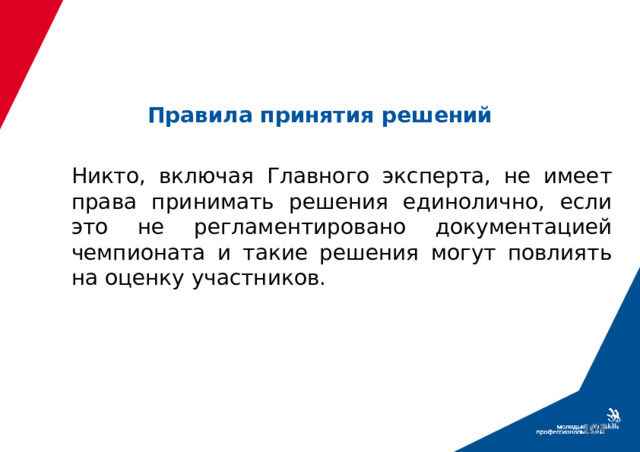 Правила принятия решений Никто, включая Главного эксперта, не имеет права принимать решения единолично, если это не регламентировано документацией чемпионата и такие решения могут повлиять на оценку участников.  