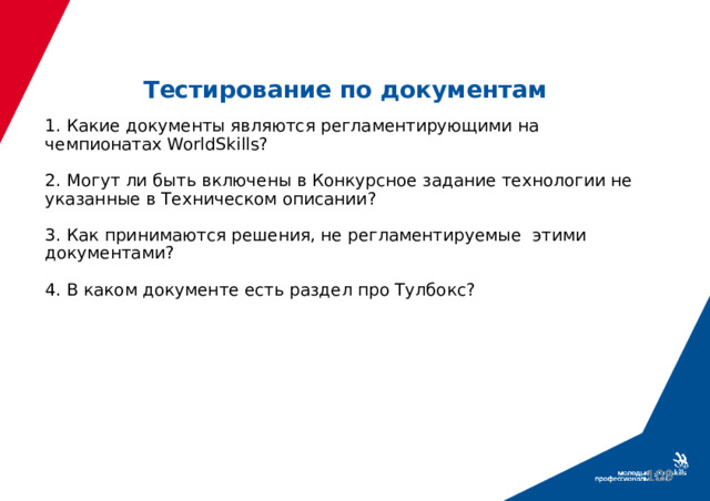 Тестирование по документам 1. Какие документы являются регламентирующими на чемпионатах WorldSkills?   2. Могут ли быть включены в Конкурсное задание технологии не указанные в Техническом описании?   3. Как принимаются решения, не регламентируемые этими документами?   4. В каком документе есть раздел про Тулбокс?     