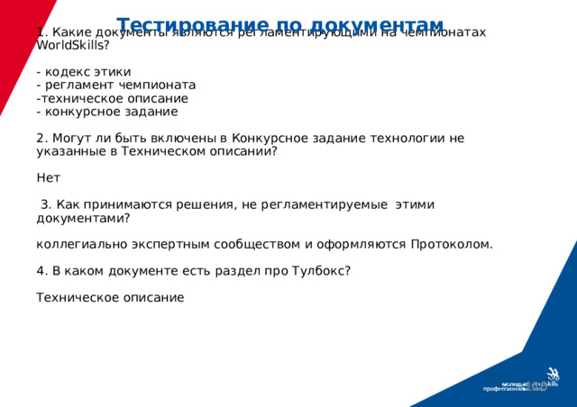 Тестирование по документам 1. Какие документы являются регламентирующими на чемпионатах WorldSkills?   - кодекс этики  - регламент чемпионата  -техническое описание  - конкурсное задание   2. Могут ли быть включены в Конкурсное задание технологии не указанные в Техническом описании?   Нет   3. Как принимаются решения, не регламентируемые этими документами?   коллегиально экспертным сообществом и оформляются Протоколом.   4. В каком документе есть раздел про Тулбокс?   Техническое описание         