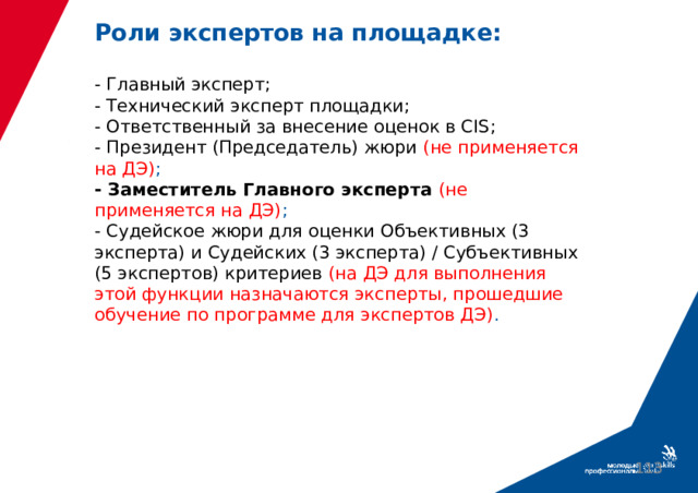 Роли экспертов на площадке:   - Главный эксперт;  - Технический эксперт площадки;  - Ответственный за внесение оценок в CIS;  - Президент (Председатель) жюри (не применяется на ДЭ) ;  - Заместитель Главного эксперта (не применяется на ДЭ) ;  - Судейское жюри для оценки Объективных (3 эксперта) и Судейских (3 эксперта) / Субъективных (5 экспертов) критериев  (на ДЭ для выполнения этой функции назначаются эксперты, прошедшие обучение по программе для экспертов ДЭ) .  