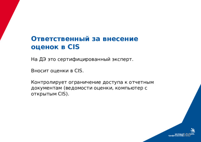 Ответственный за внесение оценок в CIS   На ДЭ это сертифицированный эксперт.   Вносит оценки в CIS.   Контролирует ограничение доступа к отчетным документам (ведомости оценки, компьютер с открытым CIS).  