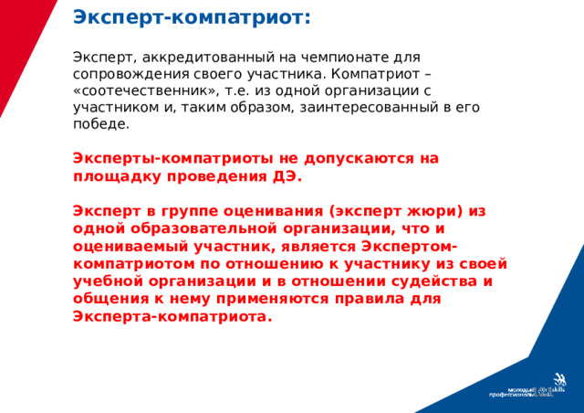 Эксперт-компатриот:   Эксперт, аккредитованный на чемпионате для сопровождения своего участника. Компатриот – «соотечественник», т.е. из одной организации с участником и, таким образом, заинтересованный в его победе.   Эксперты-компатриоты не допускаются на площадку проведения ДЭ.   Эксперт в группе оценивания (эксперт жюри) из одной образовательной организации, что и оцениваемый участник, является Экспертом-компатриотом по отношению к участнику из своей учебной организации и в отношении судейства и общения к нему применяются правила для Эксперта-компатриота.  