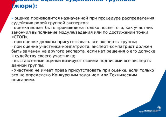 Правила оценки судейскими группами (жюри):   - оценка производится назначенной при процедуре распределения судейских ролей группой экспертов;  - оценка может быть произведена только после того, как участник закончил выполнение модуля/задания или по достижении точки «СТОП»;  - при оценке должны присутствовать все эксперты группы;  - при оценке участника-компатриота, эксперт-компатриот должен быть заменен на другого эксперта, если нет решения о его допуске к судейству своего участника;  - выставленные оценки визируют своими подписями все эксперты данной группы;  - Участник не имеет права присутствовать при оценке, если только это не определено Конкурсным заданием или Техническим описанием.  