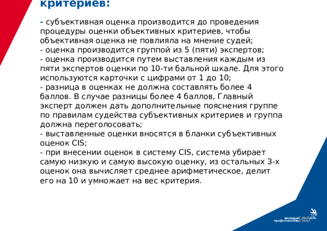 Правила оценки Субъективных критериев:   - субъективная оценка производится до проведения процедуры оценки объективных критериев, чтобы объективная оценка не повлияла на мнение судей;  - оценка производится группой из 5 (пяти) экспертов;  - оценка производится путем выставления каждым из пяти экспертов оценки по 10-ти бальной шкале. Для этого используются карточки с цифрами от 1 до 10;  - разница в оценках не должна составлять более 4 баллов. В случае разницы более 4 баллов, Главный эксперт должен дать дополнительные пояснения группе по правилам судейства субъективных критериев и группа должна переголосовать;  - выставленные оценки вносятся в бланки субъективных оценок CIS;  - при внесении оценок в систему CIS, система убирает самую низкую и самую высокую оценку, из остальных 3-х оценок она вычисляет среднее арифметическое, делит его на 10 и умножает на вес критерия.  