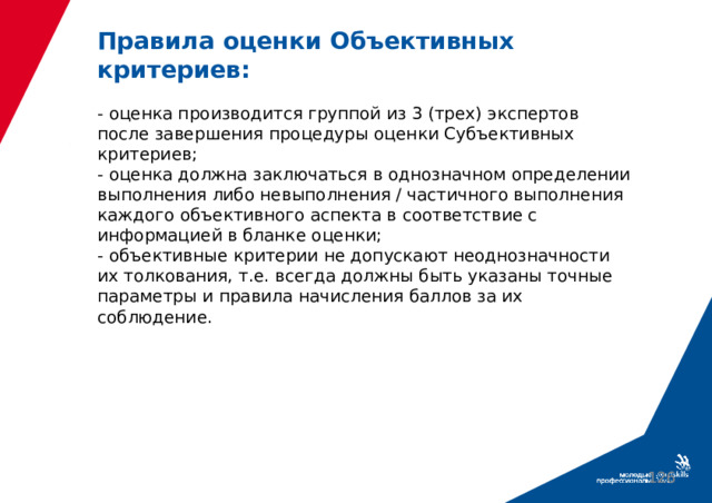 Правила оценки Объективных критериев:   - оценка производится группой из 3 (трех) экспертов после завершения процедуры оценки Субъективных критериев;  - оценка должна заключаться в однозначном определении выполнения либо невыполнения / частичного выполнения каждого объективного аспекта в соответствие с информацией в бланке оценки;  - объективные критерии не допускают неоднозначности их толкования, т.е. всегда должны быть указаны точные параметры и правила начисления баллов за их соблюдение.  