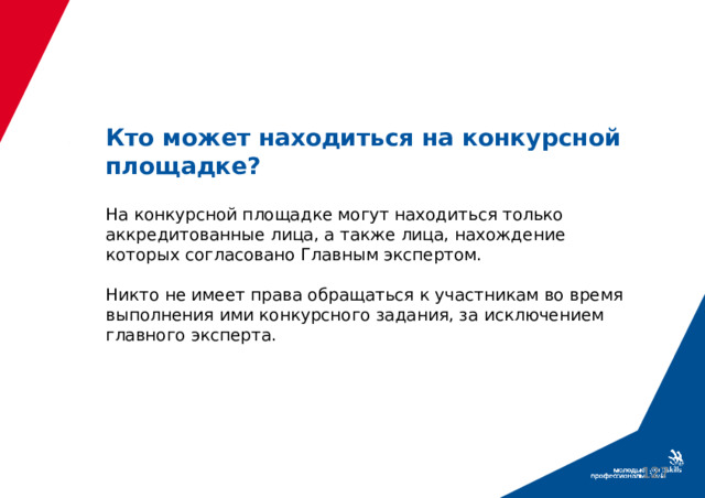 Кто может находиться на конкурсной площадке?   На конкурсной площадке могут находиться только аккредитованные лица, а также лица, нахождение которых согласовано Главным экспертом.   Никто не имеет права обращаться к участникам во время выполнения ими конкурсного задания, за исключением главного эксперта.  