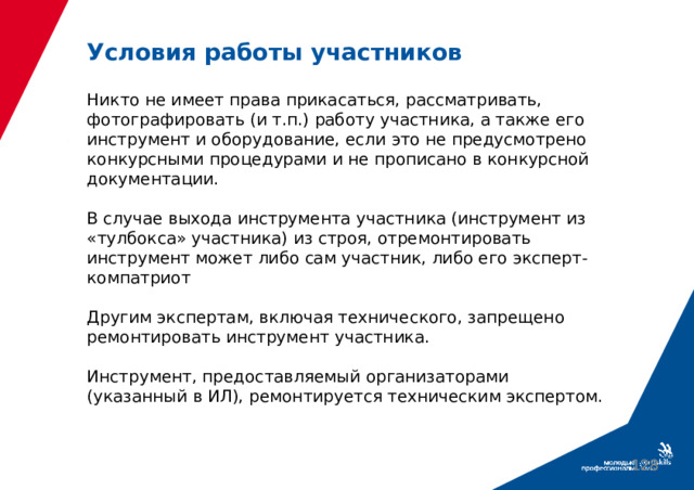 Условия работы участников   Никто не имеет права прикасаться, рассматривать, фотографировать (и т.п.) работу участника, а также его инструмент и оборудование, если это не предусмотрено конкурсными процедурами и не прописано в конкурсной документации.   В случае выхода инструмента участника (инструмент из «тулбокса» участника) из строя, отремонтировать инструмент может либо сам участник, либо его эксперт-компатриот   Другим экспертам, включая технического, запрещено ремонтировать инструмент участника.   Инструмент, предоставляемый организаторами (указанный в ИЛ), ремонтируется техническим экспертом.  