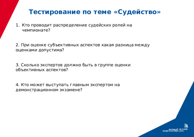 Тестирование по теме «Судейство» Кто проводит распределение судейских ролей на чемпионате? 2. При оценке субъективных аспектов какая разница между оценками допустима? 3. Сколько экспертов должно быть в группе оценки объективных аспектов? 4. Кто может выступать главным экспертом на демонстрационном экзамене?  