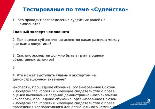 Тестирование по теме «Судейство» Кто проводит распределение судейских ролей на чемпионате? Главный эксперт чемпионата 2. При оценке субъективных аспектов какая разница между оценками допустима? 4 3. Сколько экспертов должно быть в группе оценки объективных аспектов? 3 4. Кто может выступать главным экспертом на демонстрационном экзамене? -эксперты, прошедшие обучение, организованное Союзом «Ворлдскиллс Россия» и имеющие свидетельства о праве оценки выполнения заданий демонстрационного экзамена - эксперты, прошедшие обучение, организованное Союзом «Ворлдскиллс Россия» и имеющие свидетельства о праве проведения корпоративного или регионального чемпионата  