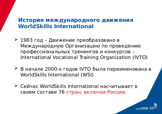 История международного движения WorldSkills International 1983 год – Движение преобразовано в Международную Организацию по проведению профессиональных тренингов и конкурсов – International Vocational Training Organization (IVTO) В начале 2000-х годов IVTO была переименована в WorldSkills International (WSI) Сейчас WorldSkills International насчитывает в своем составе 76 стран, включая Россию  