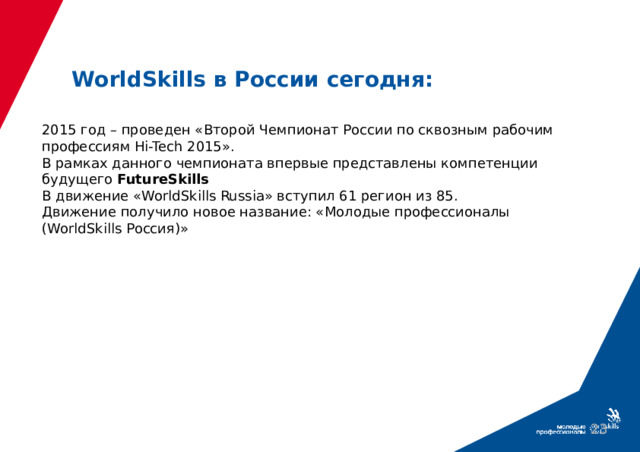 WorldSkills в России сегодня: 2015 год – проведен «Второй Чемпионат России по сквозным рабочим профессиям Hi-Tech 2015». В рамках данного чемпионата впервые представлены компетенции будущего FutureSkills В движение «WorldSkills Russia» вступил 61 регион из 85. Движение получило новое название: «Молодые профессионалы (WorldSkills Россия)»  