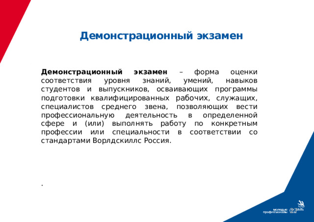 Демонстрационный экзамен  Демонстрационный экзамен – форма оценки соответствия уровня знаний, умений, навыков студентов и выпускников, осваивающих программы подготовки квалифицированных рабочих , служащих, специалистов среднего звена, позволяющих вести профессиональную деятельность в определенной сфере и (или) выполнять работу по конкретным профессии или специальности в соответствии со стандартами Ворлдскиллс Россия.     .  