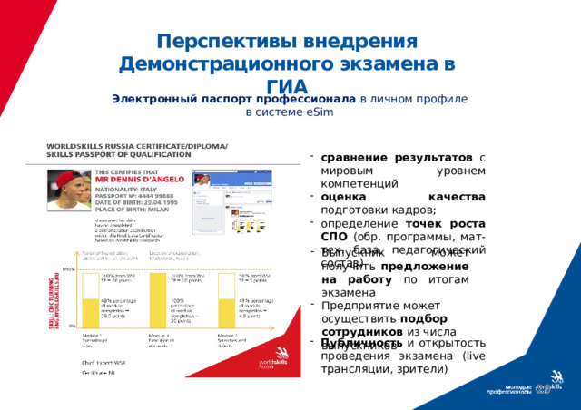 Перспективы внедрения Демонстрационного экзамена в ГИА Электронный паспорт профессионала в личном профиле в системе eSim сравнение результатов с мировым уровнем компетенций оценка качества подготовки кадров; определение точек роста СПО (обр. программы, мат-тех. база, педагогический состав) Выпускник может получить предложение на работу по итогам экзамена Предприятие может осуществить подбор сотрудников из числа выпускников Публичность и открытость проведения экзамена (live трансляции, зрители)   