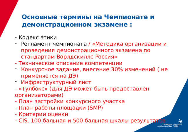 Основные термины на Чемпионате и демонстрационном экзамене : - Кодекс этики Регламент чемпионата / «Методика организации и проведения демонстрационного экзамена по стандартам Ворлдскиллс Россия» - Техническое описание компетенции Конкурсное задание, внесение 30% изменений ( не применяется на ДЭ) Инфраструктурный лист - «Тулбокс» (Для ДЭ может быть предоставлен организаторами) - План застройки конкурсного участка - План работы площадки (SMP) - Критерии оценки - CIS, 100 бальная и 500 бальная шкалы результатов ???   