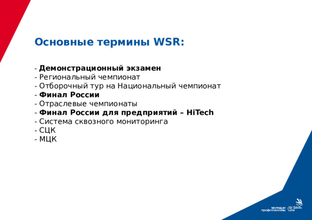 Основные термины WSR: - Демонстрационный экзамен - Региональный чемпионат - Отборочный тур на Национальный чемпионат - Финал России - Отраслевые чемпионаты - Финал России для предприятий – HiTech - Система сквозного мониторинга - СЦК - МЦК СЦК Специализированный центр компетенций. Занимается подготовкой участников к чемпионатам. Готовит на чемпионаты внутри России.   Любая организация – колледж или тренинговый центр   - МЦК. Межрегиональный центр компетенций. Здесь готовят преподавателей, тренеров, сборную.   