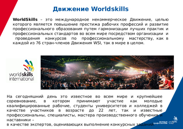 Движение Worldskills  WorldSkills – это международное некоммерческое Движение, целью которого является повышение престижа рабочих профессий и развитие профессионального образования путем гармонизации лучших практик и профессиональных стандартов во всем мире посредством организации и проведения конкурсов по профессиональному мастерству, как в каждой из 76 стран-членов Движения WSI, так в мире в целом. На сегодняшний день это известное во всем мире и крупнейшее соревнование, в котором принимают участие как молодые квалифицированные рабочие, студенты университетов и колледжей в качестве участников в возрасте до 22 лет, так и известные профессиональны, специалисты, мастера производственного обучения и наставники – в качестве экспертов, оценивающих выполнение конкурсных заданий.  