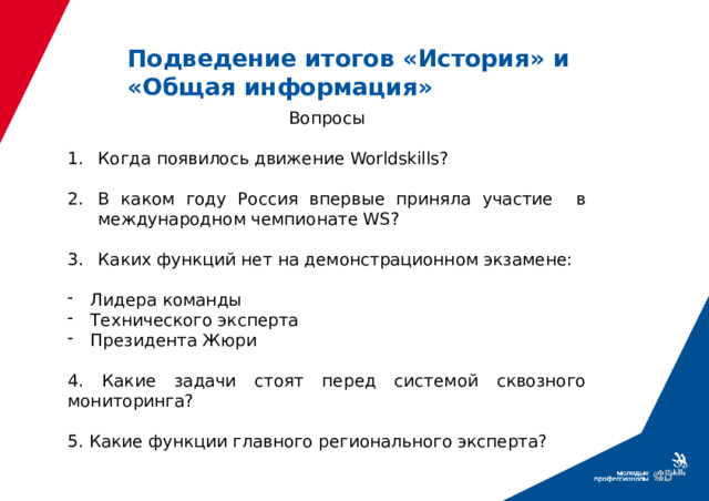 Подведение итогов «История» и «Общая информация» Вопросы Когда появилось движение Worldskills? В каком году Россия впервые приняла участие в международном чемпионате WS? Каких функций нет на демонстрационном экзамене: Лидера команды Технического эксперта Президента Жюри 4. Какие задачи стоят перед системой сквозного мониторинга? 5. Какие функции главного регионального эксперта? 39 