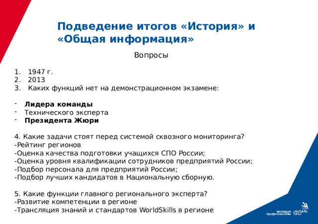 Подведение итогов «История» и «Общая информация» Вопросы 1947 г. 2013 Каких функций нет на демонстрационном экзамене: Лидера команды Технического эксперта Президента Жюри 4. Какие задачи стоят перед системой сквозного мониторинга? -Рейтинг регионов -Оценка качества подготовки учащихся СПО России; -Оценка уровня квалификации сотрудников предприятий России; -Подбор персонала для предприятий России; -Подбор лучших кандидатов в Национальную сборную. 5. Какие функции главного регионального эксперта? -Развитие компетенции в регионе -Трансляция знаний и стандартов WorldSkills в регионе 39 