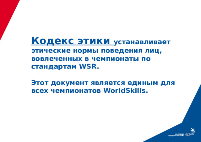 Кодекс этики устанавливает этические нормы поведения лиц, вовлеченных в чемпионаты по стандартам WSR.   Этот документ является единым для всех чемпионатов WorldSkills.  