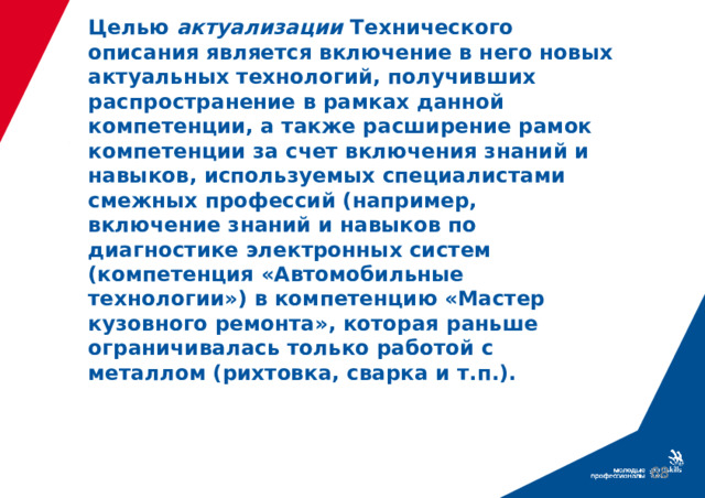 Целью актуализации Технического описания является включение в него новых актуальных технологий, получивших распространение в рамках данной компетенции, а также расширение рамок компетенции за счет включения знаний и навыков, используемых специалистами смежных профессий (например, включение знаний и навыков по диагностике электронных систем (компетенция «Автомобильные технологии») в компетенцию «Мастер кузовного ремонта», которая раньше ограничивалась только работой с металлом (рихтовка, сварка и т.п.).  