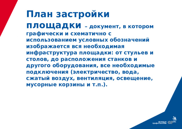 План застройки площадки – документ, в котором графически и схематично с использованием условных обозначений изображается вся необходимая инфраструктура площадки: от стульев и столов, до расположения станков и другого оборудования, все необходимые подключения (электричество, вода, сжатый воздух, вентиляция, освещение, мусорные корзины и т.п.).  