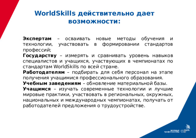 WorldSkills действительно дает возможности: Экспертам – осваивать новые методы обучения и технологии, участвовать в формировании стандартов профессий; Государству – измерять и сравнивать уровень навыков специалистов и учащихся, участвующих в чемпионатах по стандартам WorldSkills по всей стране. Работодателям – подбирать для себя персонал на этапе получения учащимися профессионального образования. Учебным заведениям – обновление материальной базы. Учащимся – изучать современные технологии и лучшие мировые практики, участвовать в региональных, окружных, национальных и международных чемпионатах, получать от работодателей предложения о трудоустройстве.  