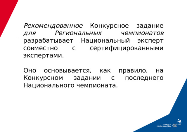 Рекомендованное Конкурсное задание для Региональных чемпионатов разрабатывает Национальный эксперт совместно с сертифицированными экспертами.   Оно основывается, как правило, на Конкурсном задании с последнего Национального чемпионата.  