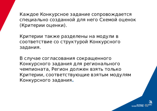 Каждое Конкурсное задание сопровождается специально созданной для него Схемой оценок (Критерии оценки).   Критерии также разделены на модули в соответствие со структурой Конкурсного задания.   В случае согласования сокращенного Конкурсного задания для регионального чемпионата, Регион должен взять только Критерии, соответствующие взятым модулям Конкурсного задания .  