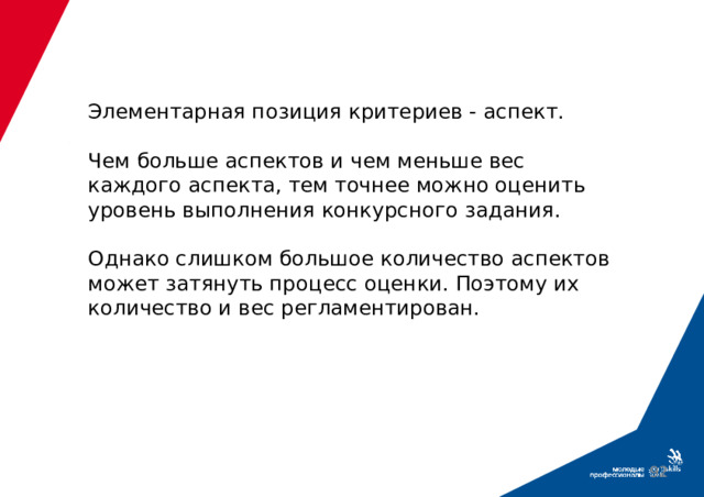 Элементарная позиция критериев - аспект.   Чем больше аспектов и чем меньше вес каждого аспекта, тем точнее можно оценить уровень выполнения конкурсного задания.   Однако слишком большое количество аспектов может затянуть процесс оценки. Поэтому их количество и вес регламентирован.  