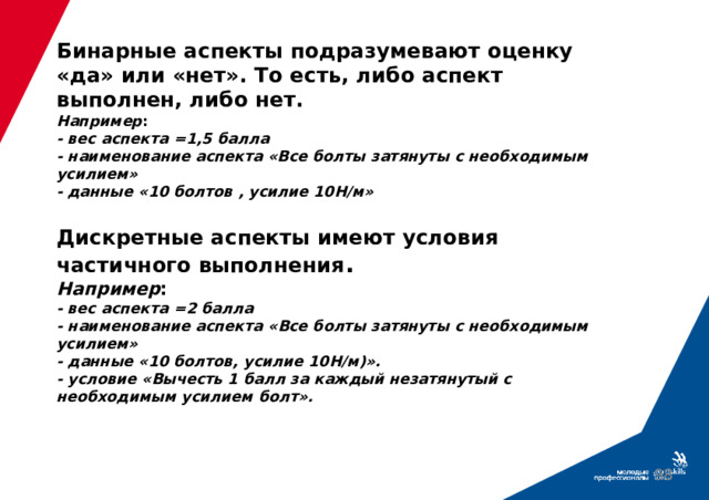 Бинарные аспекты подразумевают оценку «да» или «нет». То есть, либо аспект выполнен, либо нет.  Например :  - вес аспекта =1,5 балла  - наименование аспекта «Все болты затянуты с необходимым усилием»  - данные «10 болтов , усилие 10Н/м»   Дискретные аспекты имеют условия частичного выполнения .  Например :  - вес аспекта =2 балла  - наименование аспекта «Все болты затянуты с необходимым усилием»  - данные «10 болтов, усилие 10Н/м)».  - условие «Вычесть 1 балл за каждый незатянутый с необходимым усилием болт».  