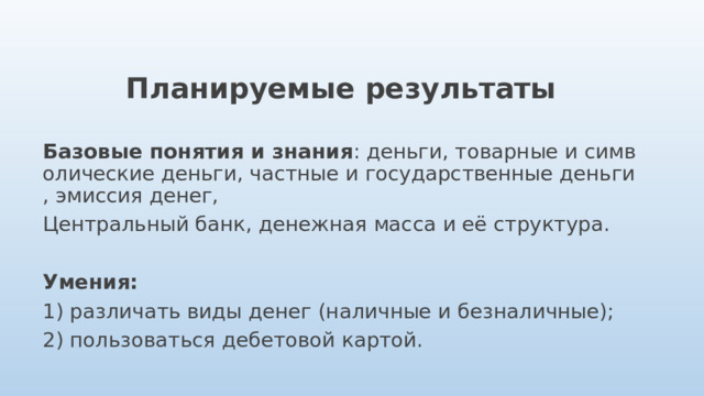 Планируемые результаты  Базовые понятия и знания : деньги, товарные и символические деньги, частные и государственные деньги, эмиссия денег, Центральный банк, денежная масса и её структура.  Умения: 1) различать виды денег (наличные и безналичные); 2) пользоваться дебетовой картой. 