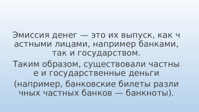 Эмиссия денег — это их выпуск, как частными лицами, например банками, так и государством. Таким образом, существовали частные и государственные деньги (например, банковские билеты различных частных банков — банкноты). 