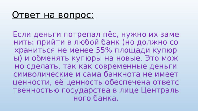 Ответ на вопрос: Если деньги потрепал пёс, нужно их заменить: прийти в любой банк (но должно сохраниться не менее 55% площади купюры) и обменять купюры на новые. Это можно сделать, так как современные деньги символические и сама банкнота не имеет ценности, её ценность обеспечена ответственностью государства в лице Центрального банка. 