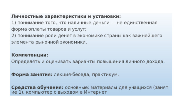 Личностные характеристики и установки: 1) понимание того, что наличные деньги — не единственная форма оплаты товаров и услуг; 2) понимание роли денег в экономике страны как важнейшего элемента рыночной экономики.  Компетенции: Определять и оценивать варианты повышения личного дохода.  Форма занятия: лекция-беседа, практикум.  Средства обучения: основные: материалы для учащихся (занятие 1), компьютер с выходом в Интернет 