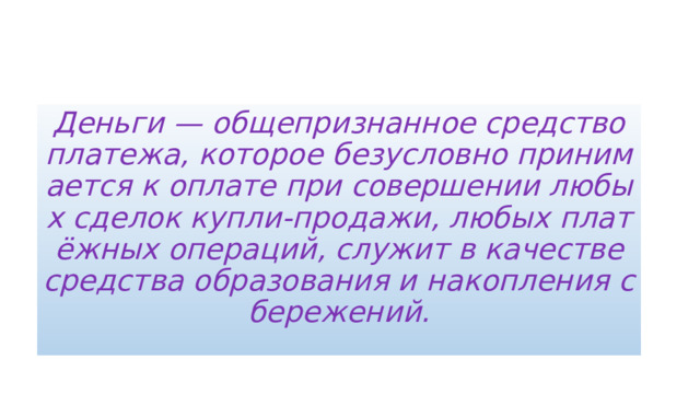 Деньги — общепризнанное средство платежа, которое безусловно принимается к оплате при совершении любых сделок купли-продажи, любых платёжных операций, служит в качестве средства образования и накопления сбережений. 