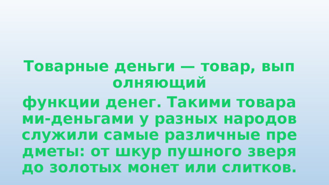  Товарные деньги — товар, выполняющий функции денег. Такими товарами-деньгами у разных народов служили самые различные предметы: от шкур пушного зверя до золотых монет или слитков. 