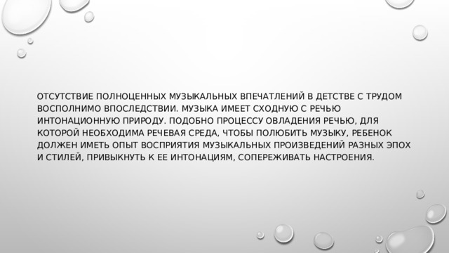 Отсутствие полноценных музыкальных впечатлений в детстве с трудом восполнимо впоследствии. Музыка имеет сходную с речью интонационную природу. Подобно процессу овладения речью, для которой необходима речевая среда, чтобы полюбить музыку, ребенок должен иметь опыт восприятия музыкальных произведений разных эпох и стилей, привыкнуть к ее интонациям, сопереживать настроения. 